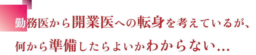 勤務医から開業医への転身を考えているが、何から準備したらよいかわからない…